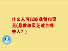 什么人可以吃桑黄和灵芝(桑黄和灵芝适合哪些人？)