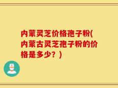 内蒙灵芝价格孢子粉(内蒙古灵芝孢子粉的价格是多少？)