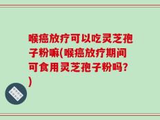 喉癌放疗可以吃灵芝孢子粉嘛(喉癌放疗期间可食用灵芝孢子粉吗？)