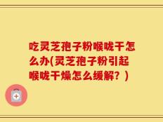 吃灵芝孢子粉喉咙干怎么办(灵芝孢子粉引起喉咙干燥怎么缓解？)