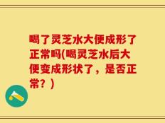 喝了灵芝水大便成形了正常吗(喝灵芝水后大便变成形状了，是否正常？)