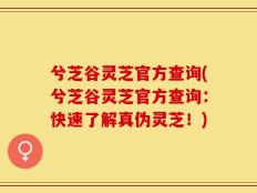 兮芝谷灵芝官方查询(兮芝谷灵芝官方查询：快速了解真伪灵芝！)