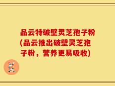 品云特破壁灵芝孢子粉(品云推出破壁灵芝孢子粉，营养更易吸收)