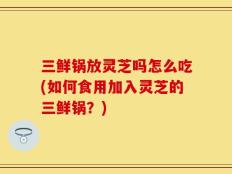 三鲜锅放灵芝吗怎么吃(如何食用加入灵芝的三鲜锅？)