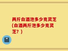 两斤白酒泡多少克灵芝(白酒两斤泡多少克灵芝？)