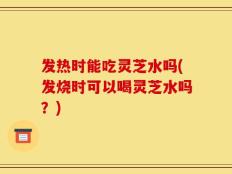 发热时能吃灵芝水吗(发烧时可以喝灵芝水吗？)