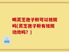 喝灵芝孢子粉可以祛斑吗(灵芝孢子粉有祛斑功效吗？)