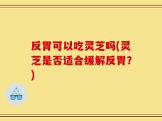 反胃可以吃灵芝吗(灵芝是否适合缓解反胃？)
