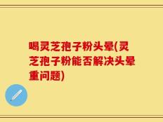喝灵芝孢子粉头晕(灵芝孢子粉能否解决头晕重问题)