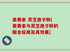 姜黄素 灵芝孢子粉(姜黄素与灵芝孢子粉的联合应用及其效果)