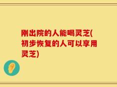 刚出院的人能喝灵芝(初步恢复的人可以享用灵芝)