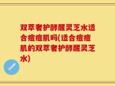 双萃奢护酵醒灵芝水适合痘痘肌吗(适合痘痘肌的双萃奢护酵醒灵芝水)