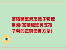 富硒破壁灵芝孢子粉使用量(富硒破壁灵芝孢子粉的正确使用方法)