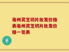 亳州灵芝切片批发价格表亳州灵芝切片批发价格一览表