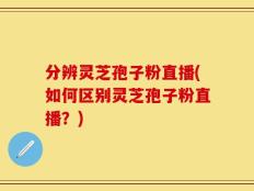 分辨灵芝孢子粉直播(如何区别灵芝孢子粉直播？)
