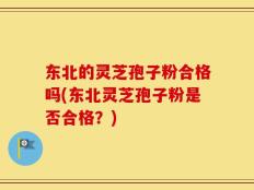 东北的灵芝孢子粉合格吗(东北灵芝孢子粉是否合格？)