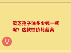 灵芝孢子油多少钱一瓶呢？这款性价比超高