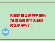 乳腺癌和灵芝孢子粉吗(乳腺癌患者可否服用灵芝孢子粉？)