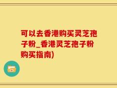可以去香港购买灵芝孢子粉_香港灵芝孢子粉购买指南)