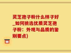 灵芝孢子粉什么样子好_如何挑选优质灵芝孢子粉：外观与品质的鉴别要点)
