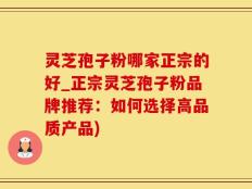灵芝孢子粉哪家正宗的好_正宗灵芝孢子粉品牌推荐：如何选择高品质产品)
