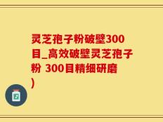 灵芝孢子粉破壁300目_高效破壁灵芝孢子粉 300目精细研磨)