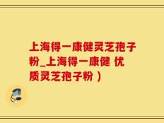 上海得一康健灵芝孢子粉_上海得一康健 优质灵芝孢子粉 )