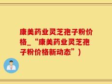 康美药业灵芝孢子粉价格_“康美药业灵芝孢子粉价格新动态”)