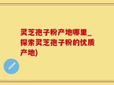灵芝孢子粉产地哪里_探索灵芝孢子粉的优质产地)