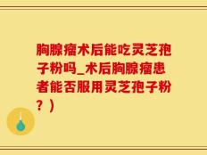 胸腺瘤术后能吃灵芝孢子粉吗_术后胸腺瘤患者能否服用灵芝孢子粉？)