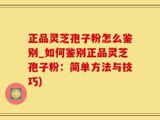 正品灵芝孢子粉怎么鉴别_如何鉴别正品灵芝孢子粉：简单方法与技巧)