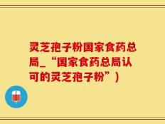 灵芝孢子粉国家食药总局_“国家食药总局认可的灵芝孢子粉”)