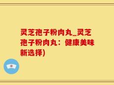 灵芝孢子粉肉丸_灵芝孢子粉肉丸：健康美味新选择)