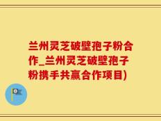 兰州灵芝破壁孢子粉合作_兰州灵芝破壁孢子粉携手共赢合作项目)