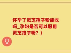 怀孕了灵芝孢子粉能吃吗_孕妇是否可以服用灵芝孢子粉？)