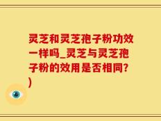 灵芝和灵芝孢子粉功效一样吗_灵芝与灵芝孢子粉的效用是否相同？)