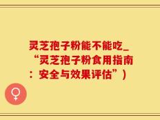 灵芝孢子粉能不能吃_“灵芝孢子粉食用指南：安全与效果评估”)
