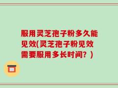 服用灵芝孢子粉多久能见效(灵芝孢子粉见效需要服用多长时间？)