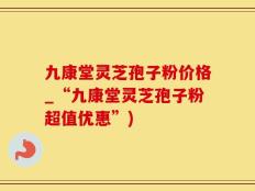 九康堂灵芝孢子粉价格_“九康堂灵芝孢子粉超值优惠”)