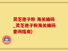 灵芝孢子粉 海关编码_灵芝孢子粉海关编码查询指南)