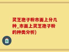 灵芝孢子粉市面上分几种_市面上灵芝孢子粉的种类分析)