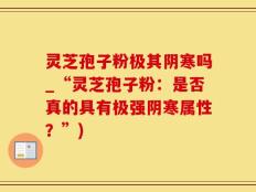 灵芝孢子粉极其阴寒吗_“灵芝孢子粉：是否真的具有极强阴寒属性？”)