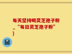 每天坚持喝灵芝孢子粉_“每日灵芝孢子粉”)