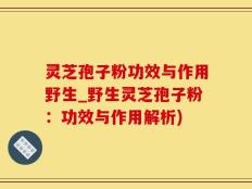 灵芝孢子粉功效与作用野生_野生灵芝孢子粉：功效与作用解析)