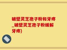 破壁灵芝孢子粉和牙疼_破壁灵芝孢子粉缓解牙疼)