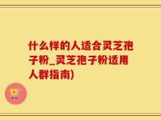 什么样的人适合灵芝孢子粉_灵芝孢子粉适用人群指南)