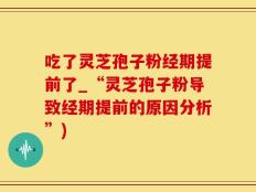 吃了灵芝孢子粉经期提前了_“灵芝孢子粉导致经期提前的原因分析”)