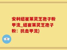 安利纽崔莱灵芝孢子粉甲流_纽崔莱灵芝孢子粉：抗击甲流)