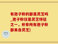 有孢子粉的都是灵芝吗_孢子粉仅是灵芝特征之一，并非所有孢子粉都来自灵芝)