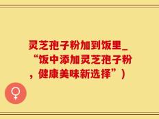 灵芝孢子粉加到饭里_“饭中添加灵芝孢子粉，健康美味新选择”)